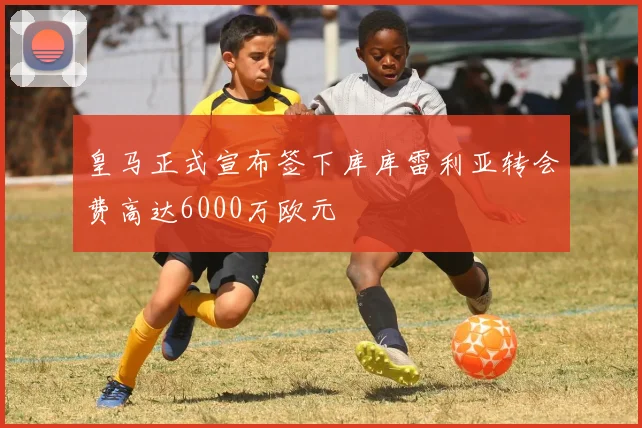 皇马正式宣布签下库库雷利亚转会费高达6000万欧元