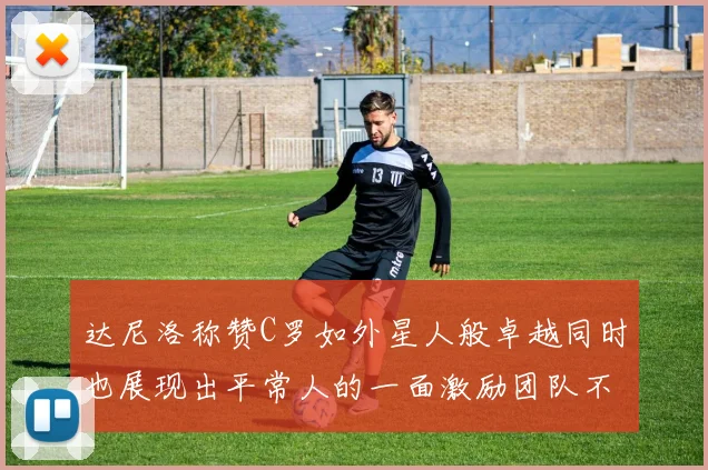 达尼洛称赞C罗如外星人般卓越同时也展现出平常人的一面激励团队不断进步