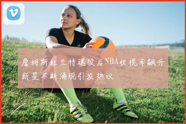 詹姆斯杜兰特退役后NBA收视率飙升新星不断涌现引发热议