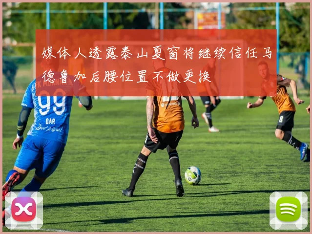 媒体人透露泰山夏窗将继续信任马德鲁加后腰位置不做更换