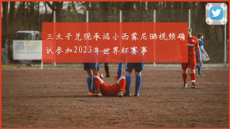 三太子兑现承诺小西蒙尼晒视频确认参加2023年世界杯赛事