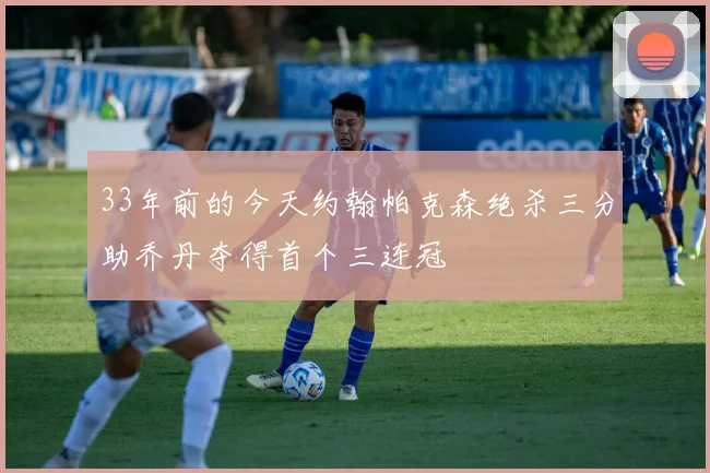 33年前的今天约翰帕克森绝杀三分助乔丹夺得首个三连冠