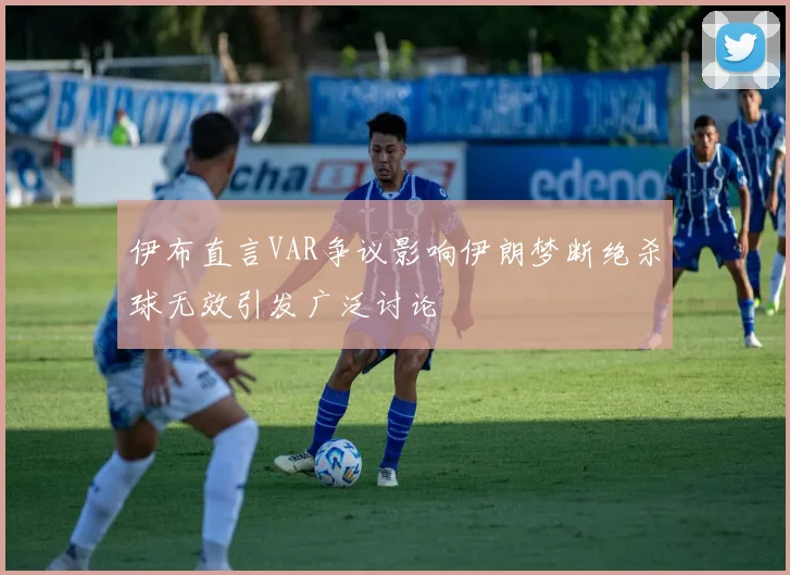 伊布直言VAR争议影响伊朗梦断绝杀球无效引发广泛讨论