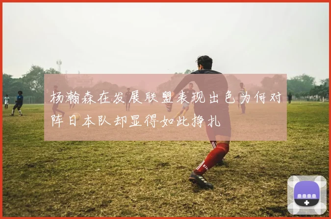 杨瀚森在发展联盟表现出色为何对阵日本队却显得如此挣扎