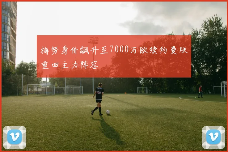 梅努身价飙升至7000万欧续约曼联重回主力阵容