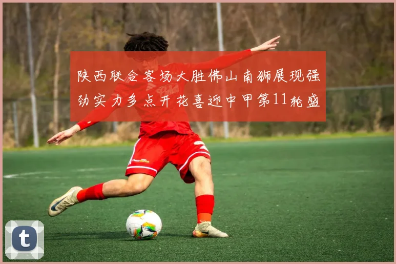 陕西联合客场大胜佛山南狮展现强劲实力多点开花喜迎中甲第11轮盛宴