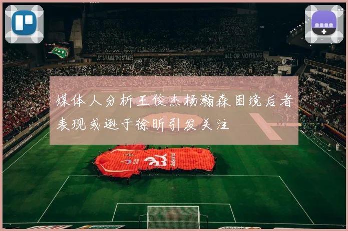 媒体人分析王俊杰杨瀚森困境后者表现或逊于徐昕引发关注