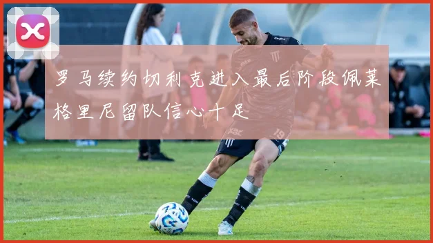 罗马续约切利克进入最后阶段佩莱格里尼留队信心十足