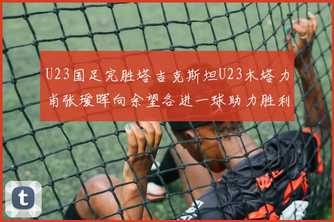 U23国足完胜塔吉克斯坦U23木塔力甫张瑷晖向余望各进一球助力胜利