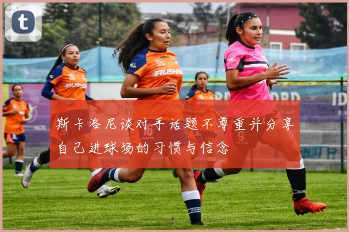 斯卡洛尼谈对手话题不尊重并分享自己进球场的习惯与信念