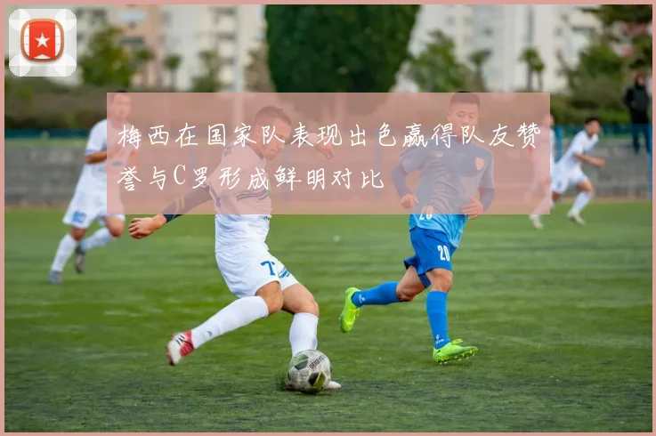 梅西在国家队表现出色赢得队友赞誉与C罗形成鲜明对比
