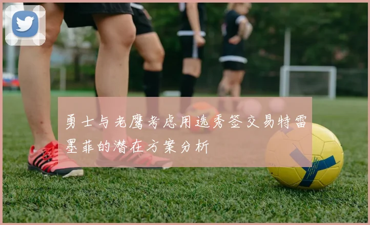 勇士与老鹰考虑用选秀签交易特雷墨菲的潜在方案分析