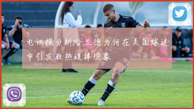 电讯报分析哈兰德为何在美国球迷中引发狂热追捧现象